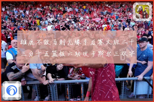 雄鹿不敌马刺无缘季后赛文班二十三分十五篮板六助攻卡斯尔三双字成长观察：最新赛事动态与深度分析