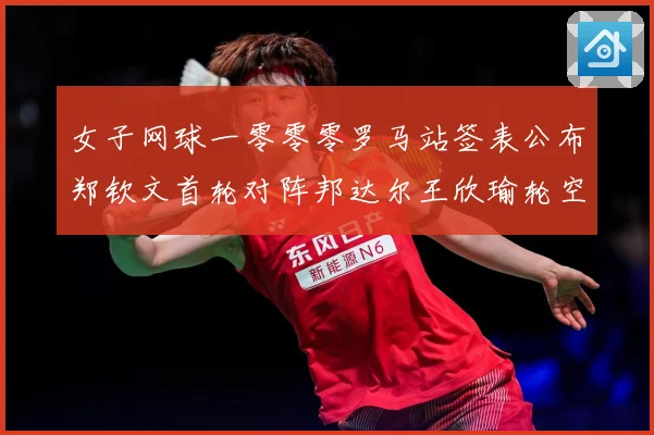 女子网球一零零零罗马站签表公布郑钦文首轮对阵邦达尔王欣瑜轮空赛场观察：最新赛事动态与深度分析