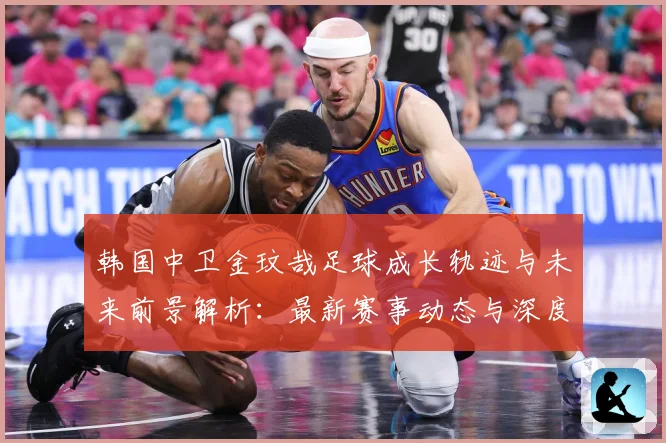 韩国中卫金玟哉足球成长轨迹与未来前景解析：最新赛事动态与深度分析