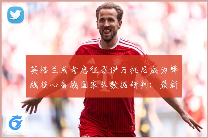 英格兰或考虑征召伊万托尼成为锋线核心备战国家队数据研判：最新赛事动态与深度分析
