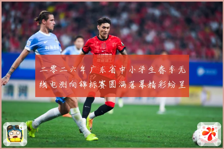 二零二六年广东省中小学生春季无线电测向锦标赛圆满落幕精彩纷呈成长观察：最新赛事动态与深度分析