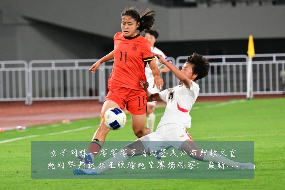 女子网球一零零零罗马站签表公布郑钦文首轮对阵邦达尔王欣瑜轮空赛场观察:最新赛事动态与深度分析