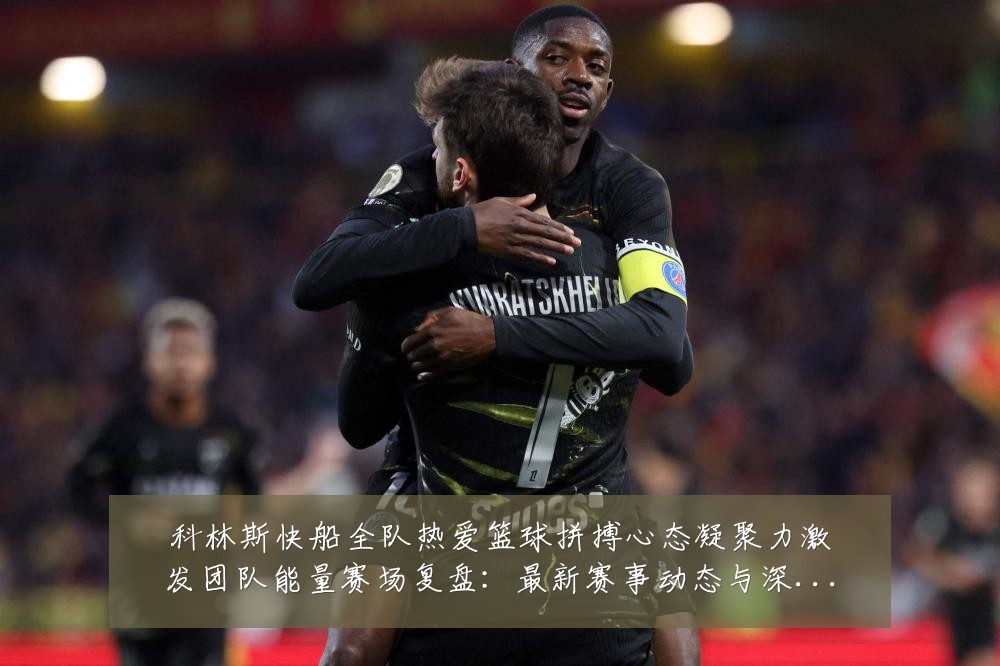 科林斯快船全队热爱篮球拼搏心态凝聚力激发团队能量赛场复盘:最新赛事动态与深度分析