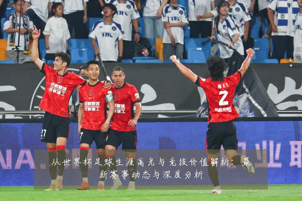 从世界杯足球生涯高光与竞技价值解析：最新赛事动态与深度分析